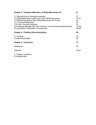 Chapter 3 : Employee Motivation of Global Merchants Ltd. 21
3.1 Requirement of motivated employees 21
3.2 Global Merchants Limited role in the motivating process 21-22
3.3 Motivational factors that’s Global Merchants Ltd. Provide 23
3.3.1 Financial Motivators 23
3.3.2 Non- financial motivators 24
3.4 Employee Benefits other than financial – non financial motivating factors 24-26
3.5 Importance of Motivation for employees 26-28
Chapter 4 : Finding & Recommendation 29
4.1 Findings 29
4.2 Recommendation 30
Chapter 5 : Conclusion 31
References 32
Appendix 33-37
A . People I contacted
B. Questionnaire
 
