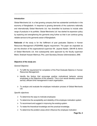 Introduction
Global Merchants Ltd. Is a fast growing company that has substantial contribution in the
economy of Bangladesh. In response to growing demands of the customers nationally
and internationally Global Merchants Ltd. has diversified its business to include wide
range of products in its portfolio. Global Merchants Ltd. has started its expansion policy
by exploring and strengthening the garments wing further so that it can continue giving
reliable service to the garments sector of Bangladesh.
Rationale of the study is for the fulfillment of post graduates Diploma in Human
Resources Management (PGDHRM) degree requirement. The paper we originated as
per the direction of the organizational supervisor Mr. Jayanal Abedin, GM-HR & Admin
of Global Merchants Ltd. And subsequently were approved by the faculty supervisor
Mohd. Shahadt Hossain Mahmud, Phd, Joint Secretary Director (Administration), BIM.
Objective of the study are:
General Objective:
 To fulfill the requirement for completion of the Post Graduate Diploma in Human
Resources Management.
 Identify the factors that encourage positive motivational behavior among
employees is the Objective of this research. This in turn would develop customer
service, efficient time management in each organization.
 To analyze and evaluate the employee motivation process of Global Merchants
Ltd.
Specific objectives:
 To determine the ways to motivate employees
 To determine the acceptability and reliability of the employee motivation system
 To recommend and suggest in improving the existing system.
 To relate the theoretical knowledge and the practical knowledge.
 To determine the problem areas which influence the employee motivation
Page No. 2
 