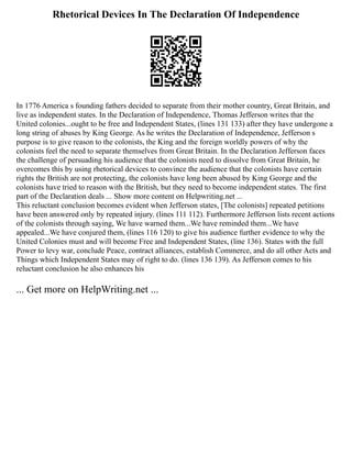 Rhetorical Devices In The Declaration Of Independence
In 1776 America s founding fathers decided to separate from their mother country, Great Britain, and
live as independent states. In the Declaration of Independence, Thomas Jefferson writes that the
United colonies...ought to be free and Independent States, (lines 131 133) after they have undergone a
long string of abuses by King George. As he writes the Declaration of Independence, Jefferson s
purpose is to give reason to the colonists, the King and the foreign worldly powers of why the
colonists feel the need to separate themselves from Great Britain. In the Declaration Jefferson faces
the challenge of persuading his audience that the colonists need to dissolve from Great Britain, he
overcomes this by using rhetorical devices to convince the audience that the colonists have certain
rights the British are not protecting, the colonists have long been abused by King George and the
colonists have tried to reason with the British, but they need to become independent states. The first
part of the Declaration deals ... Show more content on Helpwriting.net ...
This reluctant conclusion becomes evident when Jefferson states, [The colonists] repeated petitions
have been answered only by repeated injury. (lines 111 112). Furthermore Jefferson lists recent actions
of the colonists through saying, We have warned them...We have reminded them...We have
appealed...We have conjured them, (lines 116 120) to give his audience further evidence to why the
United Colonies must and will become Free and Independent States, (line 136). States with the full
Power to levy war, conclude Peace, contract alliances, establish Commerce, and do all other Acts and
Things which Independent States may of right to do. (lines 136 139). As Jefferson comes to his
reluctant conclusion he also enhances his
... Get more on HelpWriting.net ...
 