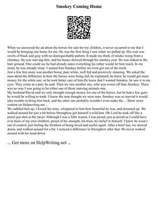 Smokey Coming Home
When we answered the ad about the horses for sale for my children, it never occurred to me that I
would be bringing one home for me. He was the first thing I saw when we pulled up. His coat was
swirls of black and gray with no distinguishable pattern. It made me think of smoke rising from a
chimney. He was starving thin, and his bones showed through his smokey coat. He was staked to the
bare ground. One could see he had already eaten everything his tether would let him reach. In my
mind, he was already mine. I named him Smokey before we even got out of the truck.
Just a few feet away was another horse, pure white, well fed and positively stunning. We asked the
man about the difference in how the horses were being fed, he explained; he knew he would get more
money for the white one, so he took better care of him.He knew that I wanted Smokey, he saw it in my
eyes. They come as a pair, he said. Then we saw another one, who was worse off than Smokey. There
was no way I was going to let either one of those starving animals stay.
My husband David said we only brought enough money for one of the horses, but he had a few guns
he would be willing to trade. I know the man thought we were nuts. Smokey was so starved it would
take months to bring him back, and the other one probably wouldn t even make the ... Show more
content on Helpwriting.net ...
We saddled him up, I kissed his nose, whispered to him how beautiful he was, and mounted up. We
walked around for just a bit before Strongbow got himself a wild hair. Oh Lord he took off like a
pistol just shot at the races! Although I was a little scared, I was proud, just as proud as I could have
ever been of my own children; proud of his strength, his trust, his belief in himself. I knew he wasn t
out of control, just feeling the freedom of being loved and useful again. After a brief run, we slowed
down, and walked around for a bit. I noticed a difference in Strongbow after that. He never walked
around with his head down
... Get more on HelpWriting.net ...
 