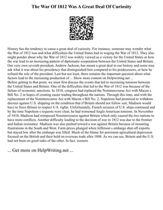 The War Of 1812 Was A Great Deal Of Curiosity
History has the tendency to cause a great deal of curiosity. For instance, someone may wonder what
the War of 1812 was and what difficulties the United States had in waging the War of 1812. They also
might ponder about why the War of 1812 was widely viewed as a victory for the United States or how
the war lead to an increasing pattern of diplomatic cooperation between the United States and Britain.
Our very own seventh president, Andrew Jackson, has meant a great deal in our history and some may
ask what it was about his presidency that distinguished him compared to his predecessors, or how he
refined the role of the president. Last but not least, there remains the important question about what
factors lead to the increasing production of ... Show more content on Helpwriting.net ...
Before getting to that point, we must first discuss the events that led to increasing tensions between
the United States and Britain. One of the difficulties that led to the War of 1812 was because of the
failure of economic sanctions. In 1810, congress had replaced the Nonintercourse Act with Macon s
Bill No. 2 in hopes of creating easier trading throughout the nations. Through this time, and with the
replacement of the Nonintercourse Act with Macon s Bill No. 2, Napoleon had promised to withdraw
decrees against U.S. shipping on the condition that if Britain should not follow suit, Madison would
have to force Britain to respect U.S. rights. Unfortunately, French seizures of U.S. ships continued and
by the time Napoleon s requests were clear, he had worsened Anglo American tensions. In November
of 1810, Madison had reimposed Nonintercourse against Britain which only caused the two nations to
have more conflicts. Another difficulty leading to the decision of war in 1812 was due to the frontier
and Indian resistance. Madison was also pushed toward a war against Britain because of mounting
frustrations in the South and West. Farm prices plunged when Jefferson s embargo shut off exports,
but stayed low after the embargo was lifted. Much of the blame for persistent agricultural depression
focused on the British and their hold on overseas trade after 1808. As we can see, Britain and the U.S.
had not been on good sides of the other. In fact, western
... Get more on HelpWriting.net ...
 