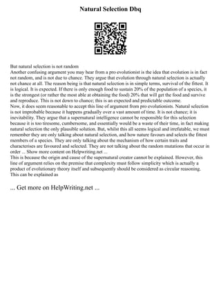 Natural Selection Dbq
But natural selection is not random
Another confusing argument you may hear from a pro evolutionist is the idea that evolution is in fact
not random, and is not due to chance. They argue that evolution through natural selection is actually
not chance at all. The reason being is that natural selection is in simple terms, survival of the fittest. It
is logical. It is expected. If there is only enough food to sustain 20% of the population of a species, it
is the strongest (or rather the most able at obtaining the food) 20% that will get the food and survive
and reproduce. This is not down to chance; this is an expected and predictable outcome.
Now, it does seem reasonable to accept this line of argument from pro evolutionists. Natural selection
is not improbable because it happens gradually over a vast amount of time. It is not chance; it is
inevitability. They argue that a supernatural intelligence cannot be responsible for this selection
because it is too tiresome, cumbersome, and essentially would be a waste of their time, in fact making
natural selection the only plausible solution. But, whilst this all seems logical and irrefutable, we must
remember they are only talking about natural selection, and how nature favours and selects the fittest
members of a species. They are only talking about the mechanism of how certain traits and
characterises are favoured and selected. They are not talking about the random mutations that occur in
order ... Show more content on Helpwriting.net ...
This is because the origin and cause of the supernatural creator cannot be explained. However, this
line of argument relies on the premise that complexity must follow simplicity which is actually a
product of evolutionary theory itself and subsequently should be considered as circular reasoning.
This can be explained as
... Get more on HelpWriting.net ...
 