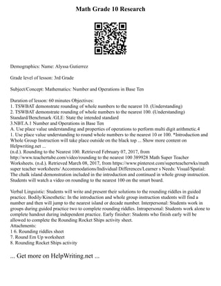 Math Grade 10 Research
Demographics: Name: Alyssa Gutierrez
Grade level of lesson: 3rd Grade
Subject/Concept: Mathematics: Number and Operations in Base Ten
Duration of lesson: 60 minutes Objectives:
1. TSWBAT demonstrate rounding of whole numbers to the nearest 10. (Understanding)
2. TSWBAT demonstrate rounding of whole numbers to the nearest 100. (Understanding)
Standard/Benchmark /GLE: State the intended standard
3.NBT.A.1 Number and Operations in Base Ten
A. Use place value understanding and properties of operations to perform multi digit arithmetic.4
1. Use place value understanding to round whole numbers to the nearest 10 or 100. *Introduction and
Whole Group Instruction will take place outside on the black top ... Show more content on
Helpwriting.net ...
(n.d.). Rounding to the Nearest 100. Retrieved February 07, 2017, from
http://www.teachertube.com/video/rounding to the nearest 100 389928 Math Super Teacher
Worksheets. (n.d.). Retrieved March 08, 2017, from https://www.pinterest.com/superteacherwks/math
super teacher worksheets/ Accommodations/Individual Differences/Learner s Needs: Visual/Spatial:
The chalk island demonstration included in the introduction and continued in whole group instruction.
Students will watch a video on rounding to the nearest 100 on the smart board.
Verbal Linguistic: Students will write and present their solutions to the rounding riddles in guided
practice. Bodily/Kinesthetic: In the introduction and whole group instruction students will find a
number and then will jump to the nearest island or decade number. Interpersonal: Students work in
groups during guided practice two to complete rounding riddles. Intrapersonal: Students work alone to
complete handout during independent practice. Early finisher: Students who finish early will be
allowed to complete the Rounding Rocket Ships activity sheet.
Attachments:
1 6. Rounding riddles sheet
7. Round Em Up worksheet
8. Rounding Rocket Ships activity
... Get more on HelpWriting.net ...
 