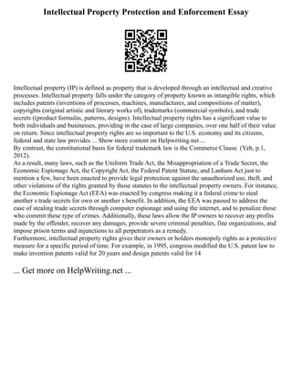 Intellectual Property Protection and Enforcement Essay
Intellectual property (IP) is defined as property that is developed through an intellectual and creative
processes. Intellectual property falls under the category of property known as intangible rights, which
includes patents (inventions of processes, machines, manufactures, and compositions of matter),
copyrights (original artistic and literary works of), trademarks (commercial symbols), and trade
secrets ((product formulas, patterns, designs). Intellectual property rights has a significant value to
both individuals and businesses, providing in the case of large companies, over one half of their value
on return. Since intellectual property rights are so important to the U.S. economy and its citizens,
federal and state law provides ... Show more content on Helpwriting.net ...
By contrast, the constitutional basis for federal trademark law is the Commerce Clause. (Yeh, p.1,
2012).
As a result, many laws, such as the Uniform Trade Act, the Misappropriation of a Trade Secret, the
Economic Espionage Act, the Copyright Act, the Federal Patent Statute, and Lanham Act just to
mention a few, have been enacted to provide legal protection against the unauthorized use, theft, and
other violations of the rights granted by those statutes to the intellectual property owners. For instance,
the Economic Espionage Act (EEA) was enacted by congress making it a federal crime to steal
another s trade secrets for own or another s benefit. In addition, the EEA was passed to address the
ease of stealing trade secrets through computer espionage and using the internet, and to penalize those
who commit these type of crimes. Additionally, these laws allow the IP owners to recover any profits
made by the offender, recover any damages, provide severe criminal penalties, fine organizations, and
impose prison terms and injunctions to all perpetrators as a remedy.
Furthermore, intellectual property rights gives their owners or holders monopoly rights as a protective
measure for a specific period of time. For example, in 1995, congress modified the U.S. patent law to
make invention patents valid for 20 years and design patents valid for 14
... Get more on HelpWriting.net ...
 