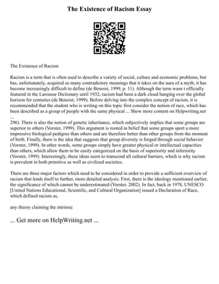 The Existence of Racism Essay
The Existence of Racism
Racism is a term that is often used to describe a variety of social, culture and economic problems, but
has, unfortunately, acquired so many contradictory meanings that it takes on the aura of a myth, it has
become increasingly difficult to define (de Benoist, 1999, p. 11). Although the term wasn t officially
featured in the Larousse Dictionary until 1932, racism had been a dark cloud hanging over the global
horizon for centuries (de Benoist, 1999). Before delving into the complex concept of racism, it is
recommended that the student who is writing on this topic first consider the notion of race, which has
been described as a group of people with the same physical ... Show more content on Helpwriting.net
...
296). There is also the notion of genetic inheritance, which subjectively implies that some groups are
superior to others (Vorster, 1999). This argument is rooted in belief that some groups sport a more
impressive biological pedigree than others and are therefore better than other groups from the moment
of birth. Finally, there is the idea that suggests that group diversity is forged through social behavior
(Vorster, 1999). In other words, some groups simply have greater physical or intellectual capacities
than others, which allow them to be easily categorized on the basis of superiority and inferiority
(Vorster, 1999). Interestingly, these ideas seem to transcend all cultural barriers, which is why racism
is prevalent in both primitive as well as civilized societies.
There are three major factors which need to be considered in order to provide a sufficient overview of
racism that lends itself to further, more detailed analysis. First, there is the ideology mentioned earlier,
the significance of which cannot be underestimated (Vorster, 2002). In fact, back in 1978, UNESCO
[United Nations Educational, Scientific, and Cultural Organization] issued a Declaration of Race,
which defined racism as,
any theory claiming the intrinsic
... Get more on HelpWriting.net ...
 