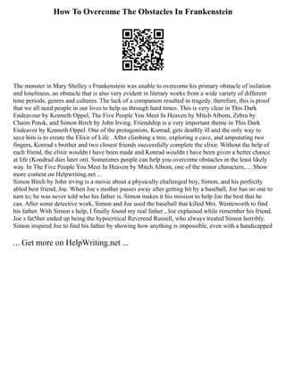 How To Overcome The Obstacles In Frankenstein
The monster in Mary Shelley s Frankenstein was unable to overcome his primary obstacle of isolation
and loneliness, an obstacle that is also very evident in literary works from a wide variety of different
time periods, genres and cultures. The lack of a companion resulted in tragedy, therefore, this is proof
that we all need people in our lives to help us through hard times. This is very clear in This Dark
Endeavour by Kenneth Oppel, The Five People You Meet In Heaven by Mitch Albom, Zebra by
Chaim Potok, and Simon Birch by John Irving. Friendship is a very important theme in This Dark
Endeavor by Kenneth Oppel. One of the protagonists, Konrad, gets deathly ill and the only way to
save him is to create the Elixir of Life . After climbing a tree, exploring a cave, and amputating two
fingers, Konrad s brother and two closest friends successfully complete the elixir. Without the help of
each friend, the elixir wouldn t have been made and Konrad wouldn t have been given a better chance
at life (Kondrad dies later on). Sometimes people can help you overcome obstacles in the least likely
way. In The Five People You Meet In Heaven by Mitch Albom, one of the minor characters, ... Show
more content on Helpwriting.net ...
Simon Birch by John irving is a movie about a physically challenged boy, Simon, and his perfectly
abled best friend, Joe. When Joe s mother passes away after getting hit by a baseball, Joe has no one to
turn to; he was never told who his father is. Simon makes it his mission to help Joe the best that he
can. After some detective work, Simon and Joe used the baseball that killed Mrs. Wenteworth to find
his father. With Simon s help, I finally found my real father , Joe explained while remember his friend.
Joe s fat5her ended up being the hypocritical Reverend Russell, who always treated Simon horribly.
Simon inspired Joe to find his father by showing how anything is impossible, even with a handicapped
... Get more on HelpWriting.net ...
 