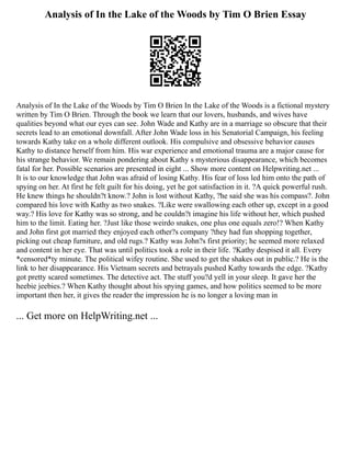 Analysis of In the Lake of the Woods by Tim O Brien Essay
Analysis of In the Lake of the Woods by Tim O Brien In the Lake of the Woods is a fictional mystery
written by Tim O Brien. Through the book we learn that our lovers, husbands, and wives have
qualities beyond what our eyes can see. John Wade and Kathy are in a marriage so obscure that their
secrets lead to an emotional downfall. After John Wade loss in his Senatorial Campaign, his feeling
towards Kathy take on a whole different outlook. His compulsive and obsessive behavior causes
Kathy to distance herself from him. His war experience and emotional trauma are a major cause for
his strange behavior. We remain pondering about Kathy s mysterious disappearance, which becomes
fatal for her. Possible scenarios are presented in eight ... Show more content on Helpwriting.net ...
It is to our knowledge that John was afraid of losing Kathy. His fear of loss led him onto the path of
spying on her. At first he felt guilt for his doing, yet he got satisfaction in it. ?A quick powerful rush.
He knew things he shouldn?t know.? John is lost without Kathy, ?he said she was his compass?. John
compared his love with Kathy as two snakes. ?Like were swallowing each other up, except in a good
way.? His love for Kathy was so strong, and he couldn?t imagine his life without her, which pushed
him to the limit. Eating her. ?Just like those weirdo snakes, one plus one equals zero!? When Kathy
and John first got married they enjoyed each other?s company ?they had fun shopping together,
picking out cheap furniture, and old rugs.? Kathy was John?s first priority; he seemed more relaxed
and content in her eye. That was until politics took a role in their life. ?Kathy despised it all. Every
*censored*ty minute. The political wifey routine. She used to get the shakes out in public.? He is the
link to her disappearance. His Vietnam secrets and betrayals pushed Kathy towards the edge. ?Kathy
got pretty scared sometimes. The detective act. The stuff you?d yell in your sleep. It gave her the
heebie jeebies.? When Kathy thought about his spying games, and how politics seemed to be more
important then her, it gives the reader the impression he is no longer a loving man in
... Get more on HelpWriting.net ...
 