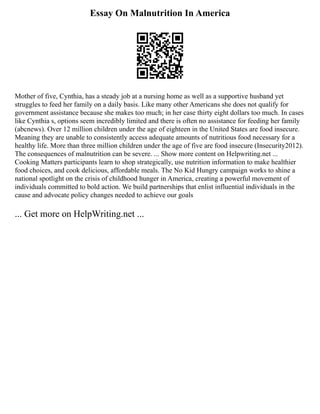 Essay On Malnutrition In America
Mother of five, Cynthia, has a steady job at a nursing home as well as a supportive husband yet
struggles to feed her family on a daily basis. Like many other Americans she does not qualify for
government assistance because she makes too much; in her case thirty eight dollars too much. In cases
like Cynthia s, options seem incredibly limited and there is often no assistance for feeding her family
(abcnews). Over 12 million children under the age of eighteen in the United States are food insecure.
Meaning they are unable to consistently access adequate amounts of nutritious food necessary for a
healthy life. More than three million children under the age of five are food insecure (Insecurity2012).
The consequences of malnutrition can be severe. ... Show more content on Helpwriting.net ...
Cooking Matters participants learn to shop strategically, use nutrition information to make healthier
food choices, and cook delicious, affordable meals. The No Kid Hungry campaign works to shine a
national spotlight on the crisis of childhood hunger in America, creating a powerful movement of
individuals committed to bold action. We build partnerships that enlist influential individuals in the
cause and advocate policy changes needed to achieve our goals
... Get more on HelpWriting.net ...
 