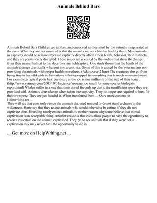 Animals Behind Bars
Animals Behind Bars Children are jubilant and enamored as they stroll by the animals incaptivated at
the zoos. What they are not aware of is that the animals are not elated or healthy there. Most animals
in captivity should be released because captivity directly affects their health, behavior, their instincts,
and they are permanently disrupted. These issues are revealed by the studies that show the change
from their natural habitat to the place they are held captive. One study shows that the health of the
animals changes drastically when put into a captivity. Some of this is caused by the veterinarians not
providing the animals with proper health procedures. (Add source 2 here) The creatures also go from
being free in the wild with no limitations to being trapped in something that is much more condensed.
For example, a typical polar bear enclosure at the zoo is one millionth of the size of their home .
(http://www.nytimes.com/2003/10/01/science/zoos are too small for some species biologists
report.html) Whales suffer in a way that their dorsal fin curls up due to the insufficient space they are
provided with. Animals diets change when taken into captivity. They no longer are required to hunt for
their own prey; They are just handed it. When transferred from ... Show more content on
Helpwriting.net ...
They will say that zoos only rescue the animals that need rescued or do not stand a chance in the
wilderness. Some say that they rescue animals who would otherwise be extinct if they did not
captivate them. Breeding nearly extinct animals is another reason why some believe that animal
captivation is an acceptable thing. Another reason is that zoos allow people to have the opportunity to
receive education on the animals captivated. They get to see animals that if they were not in
captivation they may never have the opportunity to see in
... Get more on HelpWriting.net ...
 