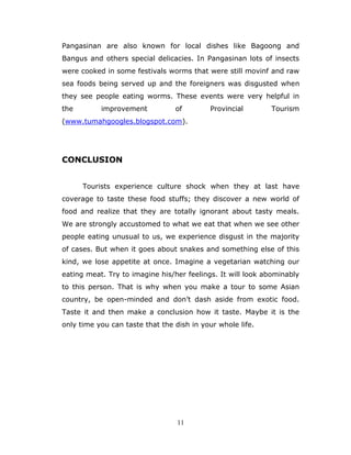11
Pangasinan are also known for local dishes like Bagoong and
Bangus and others special delicacies. In Pangasinan lots of insects
were cooked in some festivals worms that were still movinf and raw
sea foods being served up and the foreigners was disgusted when
they see people eating worms. These events were very helpful in
the improvement of Provincial Tourism
(www.tumahgoogles.blogspot.com).
CONCLUSION
Tourists experience culture shock when they at last have
coverage to taste these food stuffs; they discover a new world of
food and realize that they are totally ignorant about tasty meals.
We are strongly accustomed to what we eat that when we see other
people eating unusual to us, we experience disgust in the majority
of cases. But when it goes about snakes and something else of this
kind, we lose appetite at once. Imagine a vegetarian watching our
eating meat. Try to imagine his/her feelings. It will look abominably
to this person. That is why when you make a tour to some Asian
country, be open-minded and don’t dash aside from exotic food.
Taste it and then make a conclusion how it taste. Maybe it is the
only time you can taste that the dish in your whole life.
 