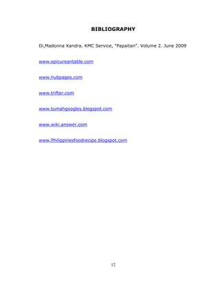 12
BIBLIOGRAPHY
Di,Madonna Xandra. KMC Service, “Papaitan”. Volume 2. June 2009
www.epicureantable.com
www.hubpages.com
www.trifter.com
www.tumahgoogles.blogspot.com
www.wiki.answer.com
www.Philippinesfoodrecipe.blogspot.com
 