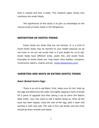 2
food is cooked and how it taste. This research paper shows how
nutritious this exotic foods.
The significance of this study is to give us knowledge on the
various kinds of exotic foods in the Pangasinan.
DEFINITION OF EXOTIC FOODS
Exotic foods are foods that are not familiar. It is a kind of
weird Exotic foods may be harmful to your health because we do
not know or we are not surely that is it just alright for us to eat.
Exotic foods have different kinds, exotic fish, and exotic fruits.
Examples of exotic foods are: frog heart, alive beetles, scorpions,
mushrooms, balut’s, insects and etc. (www.wikianswers.com)
VARIETIES AND WAYS IN EATING EXOTIC FOODS
Balut (Boiled Duck’s Egg)
There is an art to eat Balut. First, make sure it’s hot. Hold up
the egg and determine the wider end lightly topping it here to break
off a piece of eggshell and then taking a sip to savor the Balut’s
tasty broth –you may want to salt it before doing so. Once all the
soup has been sipped, crack the rest of the egg, peel it open and
sprinkle it with rock salt. The yolk is firm yet tender and the chick
should go down smooth and sweet.
 