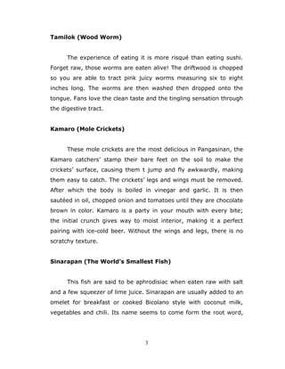 3
Tamilok (Wood Worm)
The experience of eating it is more risqué than eating sushi.
Forget raw, those worms are eaten alive! The driftwood is chopped
so you are able to tract pink juicy worms measuring six to eight
inches long. The worms are then washed then dropped onto the
tongue. Fans love the clean taste and the tingling sensation through
the digestive tract.
Kamaro (Mole Crickets)
These mole crickets are the most delicious in Pangasinan, the
Kamaro catchers’ stamp their bare feet on the soil to make the
crickets’ surface, causing them t jump and fly awkwardly, making
them easy to catch. The crickets’ legs and wings must be removed.
After which the body is boiled in vinegar and garlic. It is then
sautéed in oil, chopped onion and tomatoes until they are chocolate
brown in color. Kamaro is a party in your mouth with every bite;
the initial crunch gives way to moist interior, making it a perfect
pairing with ice-cold beer. Without the wings and legs, there is no
scratchy texture.
Sinarapan (The World’s Smallest Fish)
This fish are said to be aphrodisiac when eaten raw with salt
and a few squeezer of lime juice. Sinarapan are usually added to an
omelet for breakfast or cooked Bicolano style with coconut milk,
vegetables and chili. Its name seems to come form the root word,
 