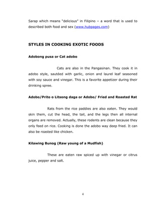 4
Sarap which means “delicious” in Filipino – a word that is used to
described both food and sex (www.hubpages.com)
STYLES IN COOKING EXOTIC FOODS
Adobong pusa or Cat adobo
Cats are also in the Pangasinan. They cook it in
adobo style, sautéed with garlic, onion and laurel leaf seasoned
with soy sauce and vinegar. This is a favorite appetizer during their
drinking spree.
Adobo/Prito o Litsong daga or Adobo/ Fried and Roasted Rat
Rats from the rice paddies are also eaten. They would
skin them, cut the head, the tail, and the legs then all internal
organs are removed. Actually, these rodents are clean because they
only feed on rice. Cooking is done the adobo way deep fried. It can
also be roasted like chicken.
Kilawing Bunog (Raw young of a Mudfish)
These are eaten raw spiced up with vinegar or citrus
juice, pepper and salt.
 