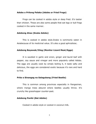 5
Adobo o Pritong Palaka (Adobo or Fried Frogs)
Frogs can be cooked in adobo style or deep fried. It’s tastier
than chicken. These are also some people that eat legs or bull frogs
cooked in the same manner.
Adobong Ahas (Snake Adobo)
This is cooked in adobo style.Snake is commonly eaten in
Asiabecause of its medicinal value. It’s also a good aphrodisiac.
Adobong Bayawak/Itlog (Monitor Lizard Meat/Eggs)
It is sautéed in garlic and onion, ginger and laurel leaf with
pepper, soy sauce and vinegar and more popularly called Adobo.
The eggs are usually cook by simply boiling it, it taste salty and
delicious, the eggs are considered exotic because it’s rare and hard
to find.
Prito o Sinangag na Salagubang (Fried Beetle)
This is common among provinces especially in Pangasinan,
where mango trees abound where beetles usually thrive. It’s
crunchy like grasshopper counter-past.
Adobong Paniki (Bat Adobo)
Cooked in adobo style or cooked in coconut milk.
 