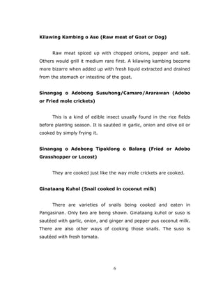6
Kilawing Kambing o Aso (Raw meat of Goat or Dog)
Raw meat spiced up with chopped onions, pepper and salt.
Others would grill it medium rare first. A kilawing kambing become
more bizarre when added up with fresh liquid extracted and drained
from the stomach or intestine of the goat.
Sinangag o Adobong Susuhong/Camaro/Ararawan (Adobo
or Fried mole crickets)
This is a kind of edible insect usually found in the rice fields
before planting season. It is sautéed in garlic, onion and olive oil or
cooked by simply frying it.
Sinangag o Adobong Tipaklong o Balang (Fried or Adobo
Grasshopper or Locost)
They are cooked just like the way mole crickets are cooked.
Ginataang Kuhol (Snail cooked in coconut milk)
There are varieties of snails being cooked and eaten in
Pangasinan. Only two are being shown. Ginataang kuhol or suso is
sautéed with garlic, onion, and ginger and pepper pus coconut milk.
There are also other ways of cooking those snails. The suso is
sautéed with fresh tomato.
 