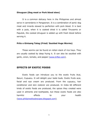 7
Dinuguan (Dog meat or Pork blood stew)
It is a common delicacy here in the Philippines and almost
serve in carrenderia in Pangasinan. It is a combination of pork/ dog
meat and innards stewed to perfection with pork blood. It is best
with a puto, when it is cooked dried it is called Tinusamis or
Paputok, the cooked dinuguan is added up with fresh blood before
serving it.
Prito o Ginisang Tateg (Fried/ Sautéed Huge Worms)
These worms can be found on rotten stack of rice hays. They
are usually cooked by deep frying it. It can also be sautéed with
garlic, onion, tomato, and pepper (www.trifter.com).
EFFECTS OF EXOTIC FOODS
Exotic foods can introduce you to the exotic fruits Acai,
Bacuri, Cupuacu. It will delight your taste buds. Exotic fruits acai,
facial and eye cream are produced. From the cupuacu, hair
conditioner and skin restorer are produced. In India 60 different
kinds of exotic foods are produced, the spices they created were
used in ailments and toothpaste, but these exotic foods are also
harmful effects to your health
(www.philipinesfoodrecipes.blogspot.com).
 