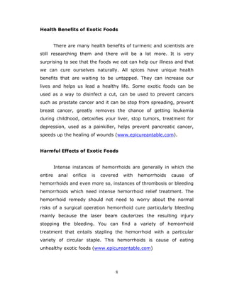 8
Health Benefits of Exotic Foods
There are many health benefits of turmeric and scientists are
still researching them and there will be a lot more. It is very
surprising to see that the foods we eat can help our illness and that
we can cure ourselves naturally. All spices have unique health
benefits that are waiting to be untapped. They can increase our
lives and helps us lead a healthy life. Some exotic foods can be
used as a way to disinfect a cut, can be used to prevent cancers
such as prostate cancer and it can be stop from spreading, prevent
breast cancer, greatly removes the chance of getting leukemia
during childhood, detoxifies your liver, stop tumors, treatment for
depression, used as a painkiller, helps prevent pancreatic cancer,
speeds up the healing of wounds (www.epicureantable.com).
Harmful Effects of Exotic Foods
Intense instances of hemorrhoids are generally in which the
entire anal orifice is covered with hemorrhoids cause of
hemorrhoids and even more so, instances of thrombosis or bleeding
hemorrhoids which need intense hemorrhoid relief treatment. The
hemorrhoid remedy should not need to worry about the normal
risks of a surgical operation hemorrhoid cure particularly bleeding
mainly because the laser beam cauterizes the resulting injury
stopping the bleeding. You can find a variety of hemorrhoid
treatment that entails stapling the hemorrhoid with a particular
variety of circular staple. This hemorrhoids is cause of eating
unhealthy exotic foods (www.epicureantable.com)
 
