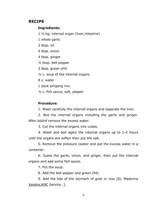 9
RECIPE
Ingredients:
1 ½ kg. internal organ (liver,intestine)
1 whole garlic
2 tbsp. oil
4 tbsp. onion
4 tbsp. ginger
½ tbsp. bell pepper
2 tbsp. green chili
½ c. soup of the internal organs
8 c. water
1 pack sinigang mix
½ c. fish sauce, salt, pepper
Procedure:
1. Wash carefully the internal organs and separate the liver.
2. Boil the internal organs including the garlic and ginger.
After boilinf remove the excess water.
3. Cut the internal organs into cubes.
4. Wash and boil again the internal organs up to 1-2 hours
until the organs are soften then put the salt.
5. Remove the pressure cooker and put the excess water in a
container.
6. Suete the garlic, onion, and ginger, then put the internal
organs and add some fish sauce.
7. Put the soup.
8. Add the bell pepper and green chili.
9. Add the bile of the stomach of goat or cow (Di, Madonna
Xandra.KMC Service…).
 