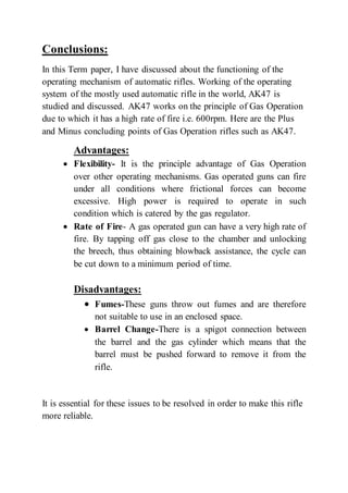 Conclusions:
In this Term paper, I have discussed about the functioning of the
operating mechanism of automatic rifles. Working of the operating
system of the mostly used automatic rifle in the world, AK47 is
studied and discussed. AK47 works on the principle of Gas Operation
due to which it has a high rate of fire i.e. 600rpm. Here are the Plus
and Minus concluding points of Gas Operation rifles such as AK47.
Advantages:
 Flexibility- It is the principle advantage of Gas Operation
over other operating mechanisms. Gas operated guns can fire
under all conditions where frictional forces can become
excessive. High power is required to operate in such
condition which is catered by the gas regulator.
 Rate of Fire- A gas operated gun can have a very high rate of
fire. By tapping off gas close to the chamber and unlocking
the breech, thus obtaining blowback assistance, the cycle can
be cut down to a minimum period of time.
Disadvantages:
 Fumes-These guns throw out fumes and are therefore
not suitable to use in an enclosed space.
 Barrel Change-There is a spigot connection between
the barrel and the gas cylinder which means that the
barrel must be pushed forward to remove it from the
rifle.
It is essential for these issues to be resolved in order to make this rifle
more reliable.
 