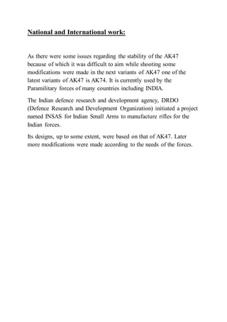 National and International work:
As there were some issues regarding the stability of the AK47
because of which it was difficult to aim while shooting some
modifications were made in the next variants of AK47 one of the
latest variants of AK47 is AK74. It is currently used by the
Paramilitary forces of many countries including INDIA.
The Indian defence research and development agency, DRDO
(Defence Research and Development Organization) initiated a project
named INSAS for Indian Small Arms to manufacture rifles for the
Indian forces.
Its designs, up to some extent, were based on that of AK47. Later
more modifications were made according to the needs of the forces.
 