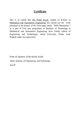 Certificate
This is to certify that Mr. Pulkit Goyal, student of B.Tech. in
Mechanical and Automation Engineering has carried out the work
presented in the project of the Term paper entitle "Rifle Mechanism "
as a part of First year programme of Bachelor of Technology in
Mechanical and Automation Engineering from (Amity school of
Engineering and Technology), Amity University, Noida, Uttar
Pradesh under my supervision.
Name & signature of the faculty Guide
Amity Institute of Engineering and Technology
AUUP
 