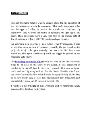 Introduction
Through this term paper, I want to discuss about the full operation of
the mechanisms on which the automatic rifles work. Automatic rifles
are the type of rifles, in which the rounds are chambered by
themselves only without the hectic of reloading the gun again and
again. These rifles/guns have a very high rate of fire average rate of
fire of automatic rifles is 600-700 rpm (rounds per minute).
An automatic rifle is a type of rifle which is fed by magazine. It uses
its recoil or some amount of pressure created by the gas propelling the
projectile to eject the spent cartridge case, cock the rifle, load a new
round and fire again continuously until the trigger is pressed or the
magazine gets empty.
The Browning Automatic Rifle (BAR) was one of the first automatic
rifles to be used by the army of any nation. It was introduced in
combat in the World War 1. Since then several rifles were designed,
made and used by many nations. But the Soviet Russian AK47 won
the race of automatic rifles when it came into play in early 1950s. Due
to its fire power, ease of use, low maintenance, low production cost
and reliability made AK47 the most favored rifle.
It works on the principle of Gas Operation and its mechanical safety
is ensured by Rotating Bolt system.
 