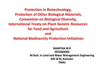 Protection in Biotechnology,
Protection of Other Biological Materials,
Convention on Biological Diversity,
International Treaty on Plant Genetic Resources
for Food and Agriculture
and
National Biodiversity Protection Initiatives
NAMITHA M R
2015664502
M.Tech. in Land and Water Management Engineering
AEC & RI, Kumulur
TNAU
 