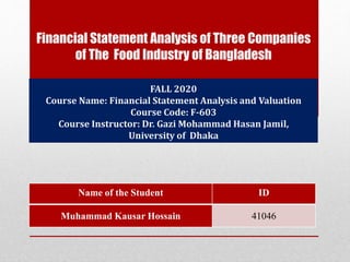 Financial Statement Analysis of Three Companies
of The Food Industry of Bangladesh
Name of the Student ID
Muhammad Kausar Hossain 41046
FALL 2020
Course Name: Financial Statement Analysis and Valuation
Course Code: F-603
Course Instructor: Dr. Gazi Mohammad Hasan Jamil,
University of Dhaka
 