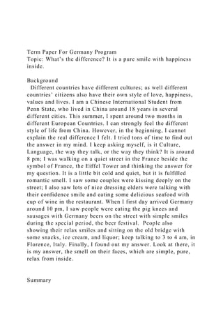 Term Paper For Germany Program
Topic: What’s the difference? It is a pure smile with happiness
inside.
Background
Different countries have different cultures; as well different
countries’ citizens also have their own style of love, happiness,
values and lives. I am a Chinese International Student from
Penn State, who lived in China around 18 years in several
different cities. This summer, I spent around two months in
different European Countries. I can strongly feel the different
style of life from China. However, in the beginning, I cannot
explain the real difference I felt. I tried tons of time to find out
the answer in my mind. I keep asking myself, is it Culture,
Language, the way they talk, or the way they think? It is around
8 pm; I was walking on a quiet street in the France beside the
symbol of France, the Eiffel Tower and thinking the answer for
my question. It is a little bit cold and quiet, but it is fulfilled
romantic smell. I saw some couples were kissing deeply on the
street; I also saw lots of nice dressing elders were talking with
their confidence smile and eating some delicious seafood with
cup of wine in the restaurant. When I first day arrived Germany
around 10 pm, I saw people were eating the pig knees and
sausages with Germany beers on the street with simple smiles
during the special period, the beer festival. People also
showing their relax smiles and sitting on the old bridge with
some snacks, ice cream, and liquor; keep talking to 3 to 4 am, in
Florence, Italy. Finally, I found out my answer. Look at there, it
is my answer, the smell on their faces, which are simple, pure,
relax from inside.
Summary
 
