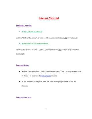 Internet Meterial
Internet Article:
•

If the Author is mentioned

Author, “Title of the article”, at www…. ( URL), accessed on date, pg( if available).
•

If the author is not mentioned then

“Title of the article”, at www…. ( URL), accessed on date, pg( if there is). ( No author
mentioned)

Internet Book
•

Author, Title of the book ( Italics),Publication, Place, Year, ( exactly as in the case
of book) ( as accessed at www.Url.com on date)

•

If full reference is not given, then ask for it in the google search. It will be
provided

Internet Journal

4

 