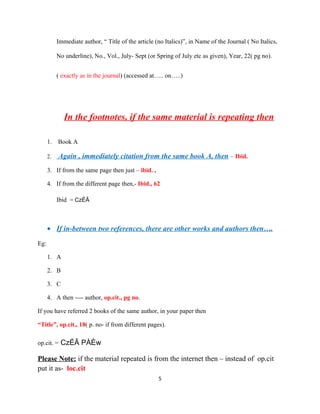 Immediate author, “ Title of the article (no Italics)”, in Name of the Journal ( No Italics,
No underline), No., Vol., July- Sept (or Spring of July etc as given), Year, 22( pg no).
( exactly as in the journal) (accessed at….. on…..)

In the footnotes, if the same material is repeating then
1.

Book A

2.

Again , immediately citation from the same book A, then – Ibid.

3. If from the same page then just – ibid. ,
4. If from the different page then,- Ibid., 62
Ibid = CzÉÃ

• If in-between two references, there are other works and authors then….
Eg:
1. A
2. B
3. C
4. A then ---- author, op.cit., pg no.
If you have referred 2 books of the same author, in your paper then
“Title”, op.cit., 18( p. no- if from different pages).
op.cit. = CzÉÃ PÀÈw

Please Note: if the material repeated is from the internet then – instead of op.cit
put it as- loc.cit
5

 