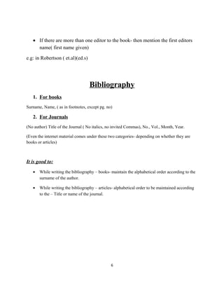 • If there are more than one editor to the book- then mention the first editors
name( first name given)
e.g: in Robertson ( et.al)(ed.s)

Bibliography
1. For books
Surname, Name, ( as in footnotes, except pg. no)

2. For Journals
(No author) Title of the Journal ( No italics, no invited Commas), No., Vol., Month, Year.
(Even the internet material comes under these two categories- depending on whether they are
books or articles)

It is good to:
•

While writing the bibliography – books- maintain the alphabetical order according to the
surname of the author.

•

While writing the bibliography – articles- alphabetical order to be maintained according
to the – Title or name of the journal.

6

 