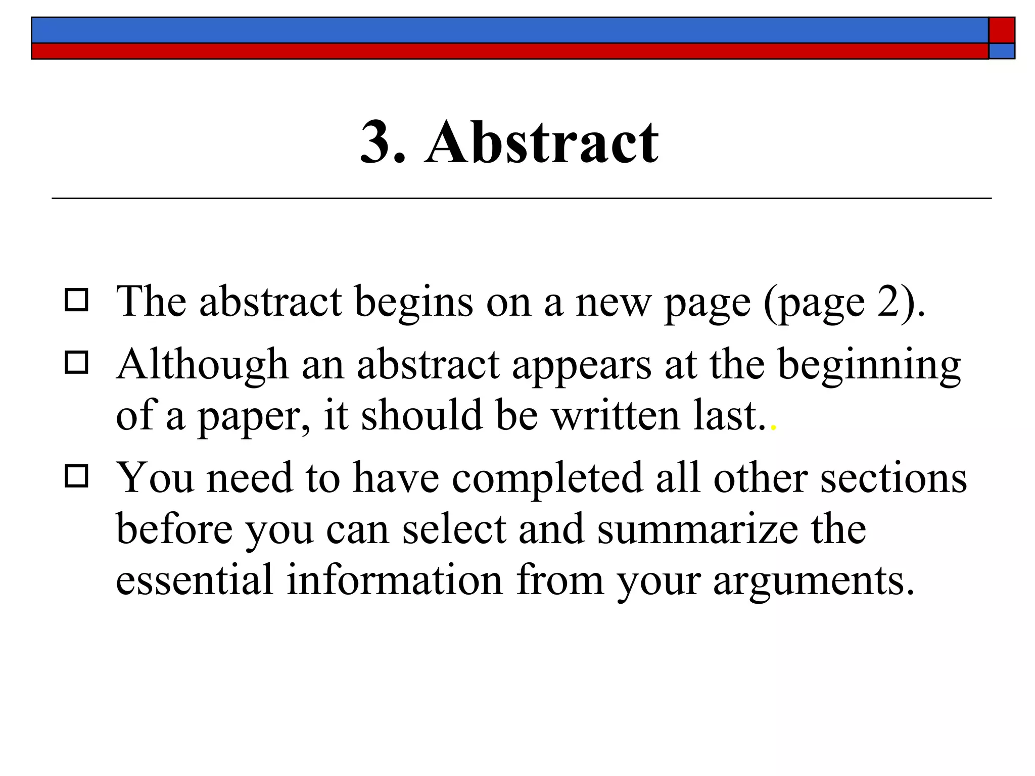 3. Abstract The abstract begins on  a new page  (page  2 ). Although an abstract appears at the beginning of a paper, it should be  written last. . You need to have completed  all  other sections before you can select and summarize the  essential  information from your arguments. 