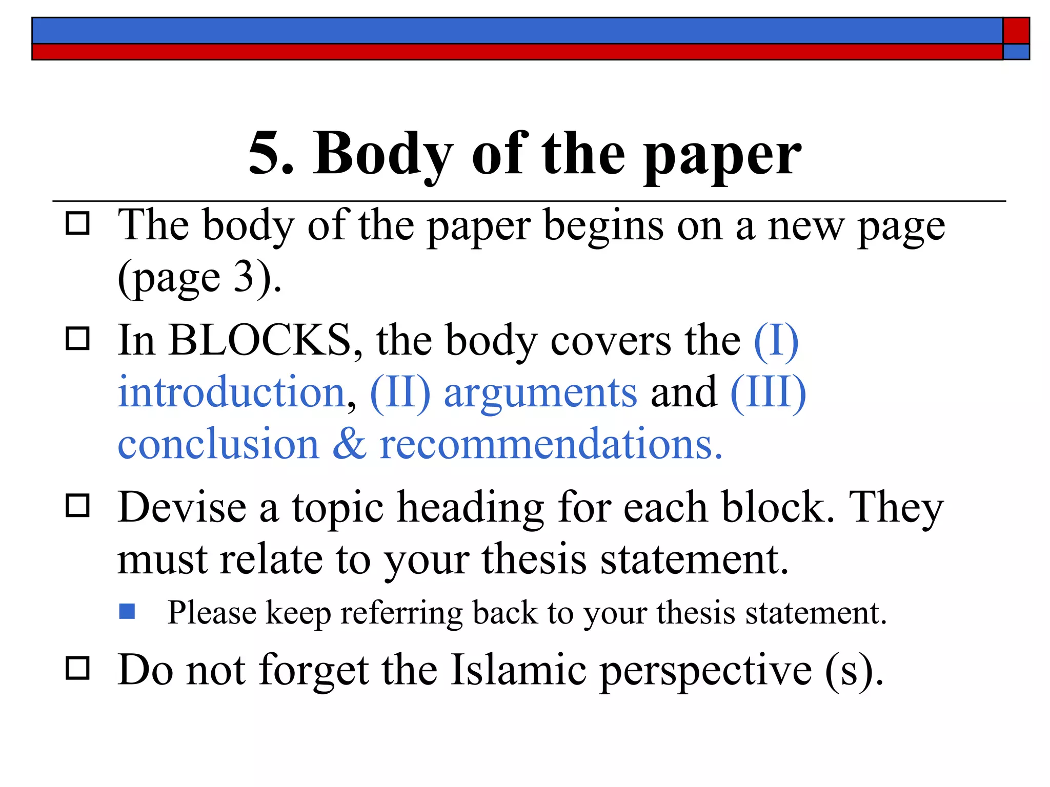 5. Body of the paper The body of the paper begins on a new page (page 3).  In  BLOCKS , the body covers the  (I) introduction ,  (II) arguments   and  (III) conclusion & recommendations. Devise a  topic heading  for each block. They must  relate to your thesis statement. Please keep referring back to your thesis statement. Do not forget the  Islamic perspective (s). 