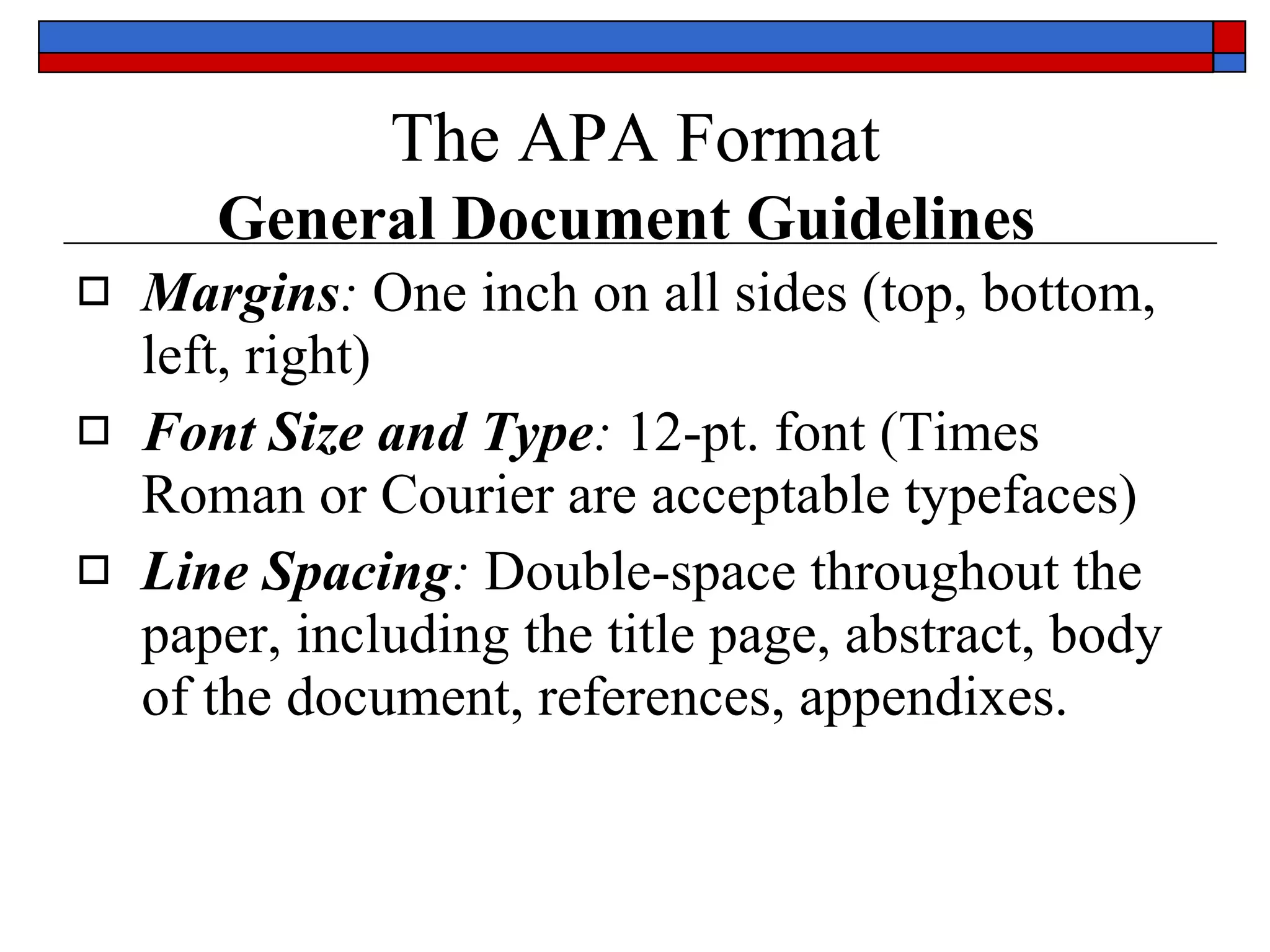 The APA Format   General Document Guidelines   Margins :   One inch  on  all  sides (top, bottom, left, right)  Font Size and Type :   12-pt. font  (Times Roman or Courier are acceptable typefaces)  Line Spacing :   Double-space  throughout the paper, including the  title page, abstract, body of the document, references, appendixes .  