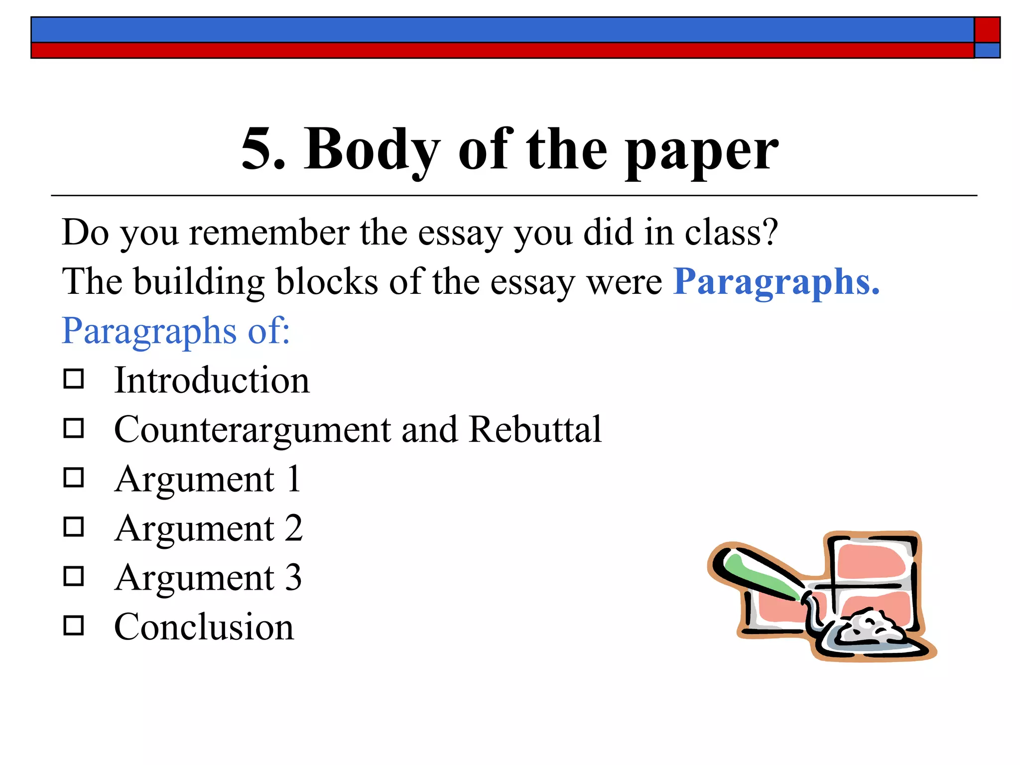 5. Body of the paper Do you remember the essay you did in class? The building blocks of the essay were   Paragraphs.  Paragraphs of: Introduction Counterargument and Rebuttal Argument 1  Argument 2 Argument 3 Conclusion 