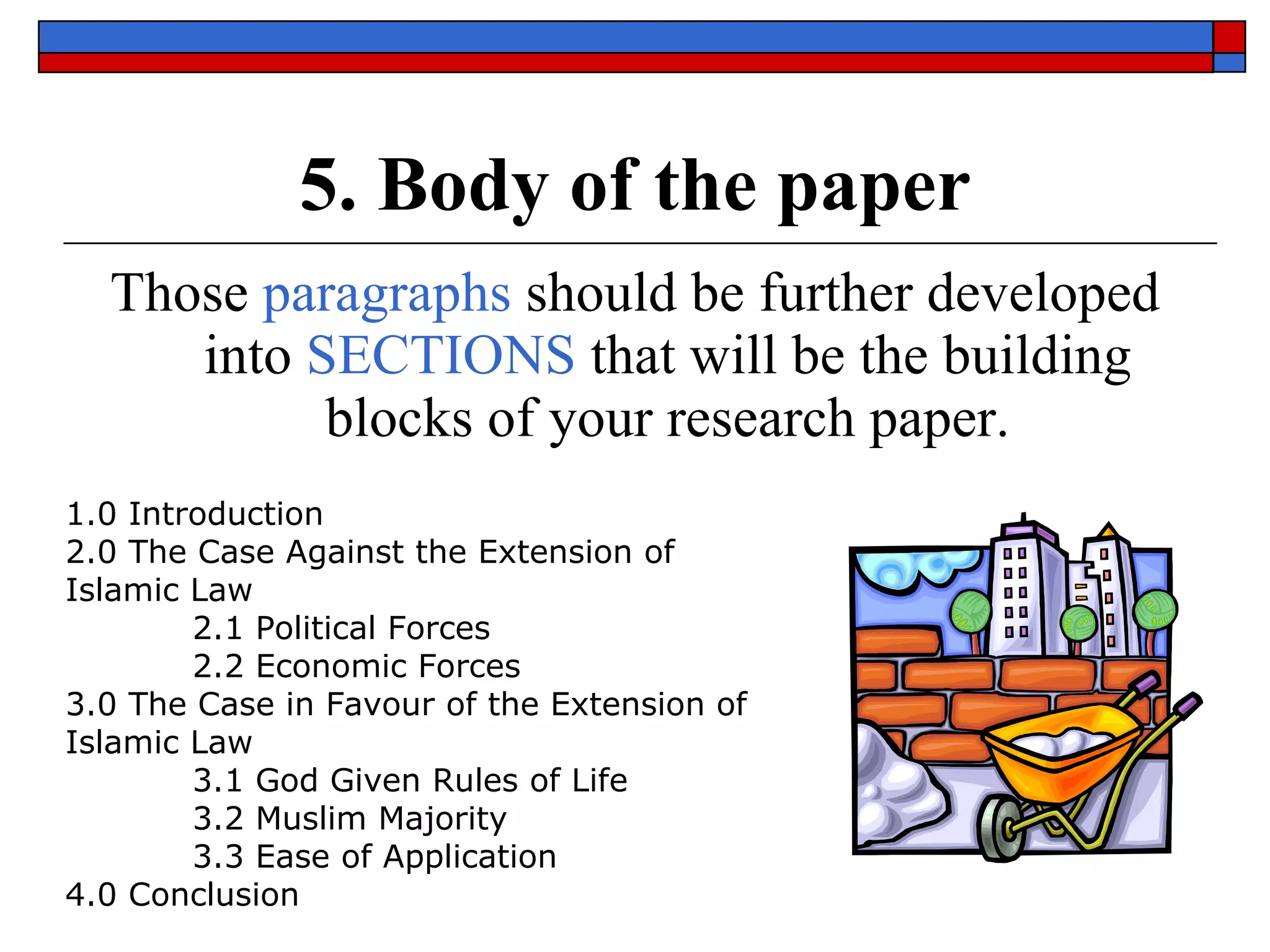 5. Body of the paper Those  paragraphs  should be further developed into  SECTIONS  that will be the building blocks of your research paper. 1.0 Introduction 2.0 The Case Against the Extension of Islamic Law 2.1 Political Forces 2.2 Economic Forces 3.0 The Case in Favour of the Extension of Islamic Law 3.1 God Given Rules of Life 3.2 Muslim Majority 3.3 Ease of Application 4.0 Conclusion 