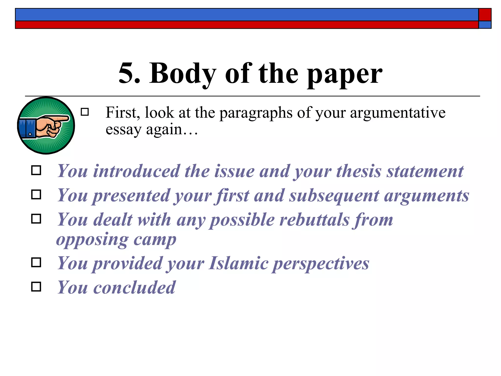 5. Body of the paper First, look at the paragraphs of your argumentative essay again…   You introduced the issue and your thesis statement You presented your first and subsequent arguments You dealt with any possible rebuttals from opposing camp You provided your Islamic perspectives You concluded 