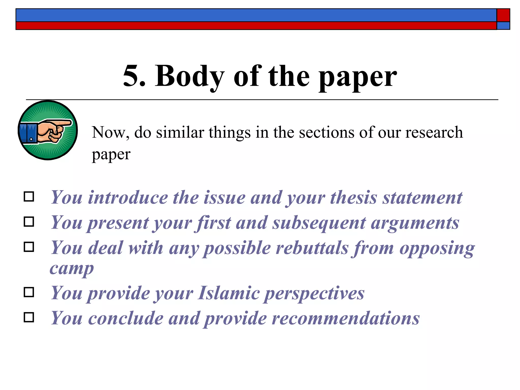 5. Body of the paper Now,  do similar things in the sections of our research paper You introduce the issue and your thesis statement You present your first and subsequent arguments You deal with any possible rebuttals from opposing camp You provide your Islamic perspectives You conclude and provide recommendations 