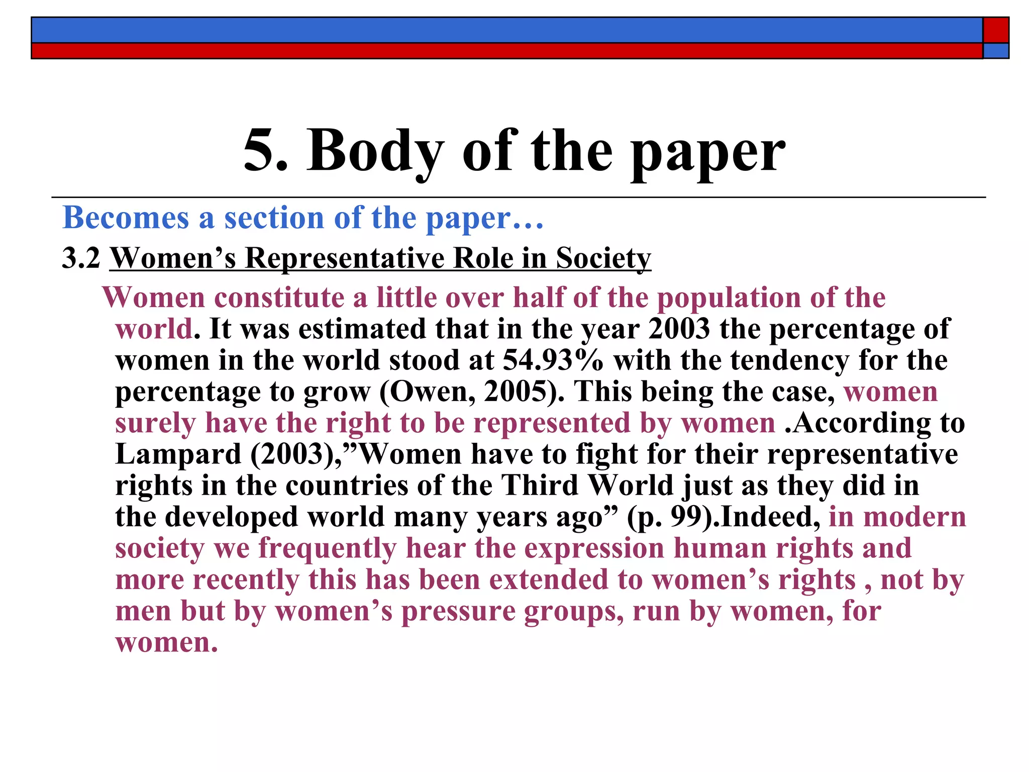 5. Body of the paper Becomes a section of the paper… 3.2  Women’s Representative Role in Society Women constitute a little over half of the population of the world . It was estimated that in the year 2003 the percentage of women in the world stood at 54.93% with the tendency for the percentage to grow (Owen, 2005). This being the case,  women surely have the right to be represented by women  .According to Lampard (2003),”Women have to fight for their representative rights in the countries of the Third World just as they did in the developed world many years ago” (p. 99).Indeed,  in modern society we frequently hear the expression human rights and more recently this has been extended to women’s rights , not by men but by women’s pressure groups, run by women, for women.   