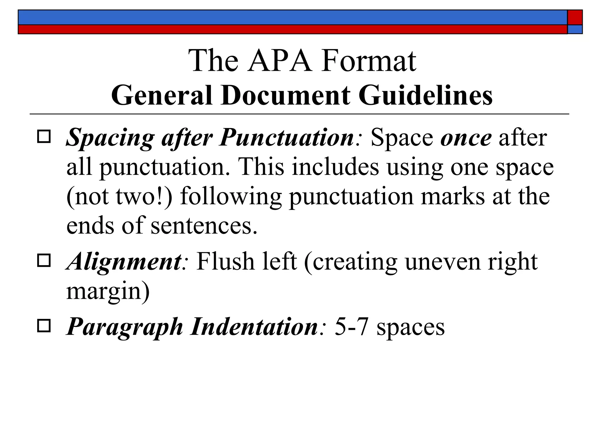 The APA Format   General Document Guidelines Spacing after Punctuation :  Space  once  after  all punctuation . This includes using one space (not two!) following punctuation marks at the ends of sentences.  Alignment :  Flush left ( creating uneven right margin )  Paragraph Indentation :   5-7 spaces   