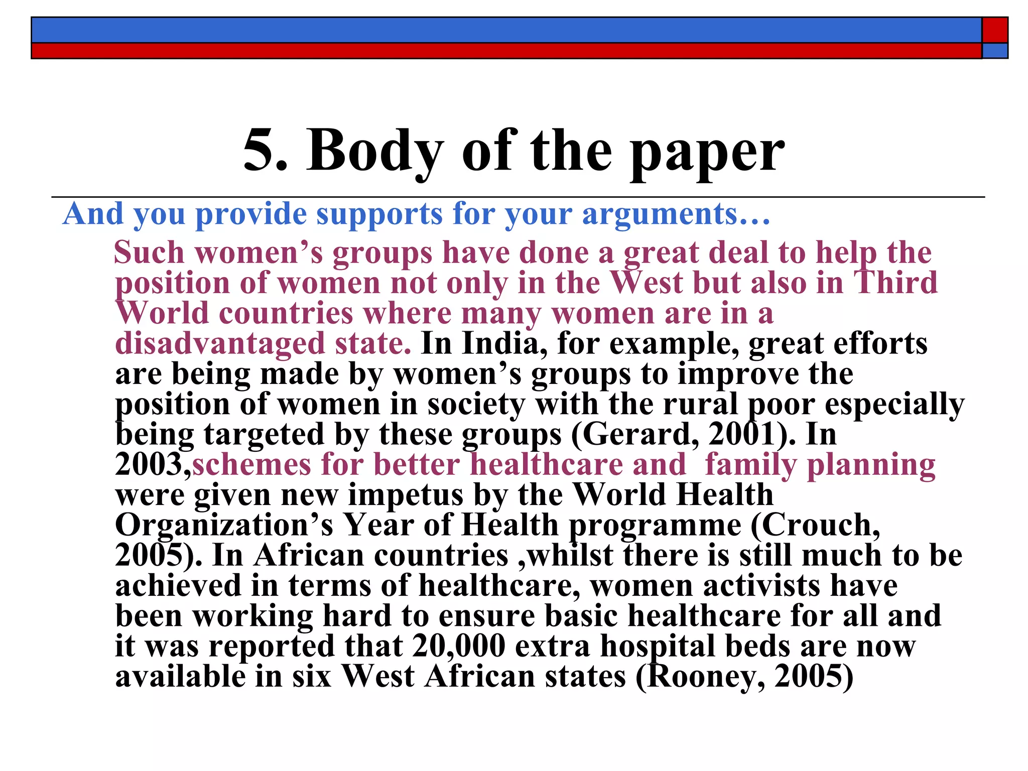 5. Body of the paper And you provide supports for your arguments… Such women’s groups have done a great deal to help the position of women   not only in the West but also in Third World countries where many women are in a disadvantaged state.  In India, for example, great efforts are being made by women’s groups to improve the position of women in society with the rural poor especially being targeted by these groups (Gerard, 2001). In 2003, schemes   for better   healthcare and  family planning  were given new impetus by the World Health Organization’s Year of Health programme (Crouch, 2005). In African countries ,whilst there is still much to be achieved in terms of healthcare, women activists have been working hard to ensure basic healthcare for all and it was reported that 20,000 extra hospital beds are now available in six West African states (Rooney, 2005) 