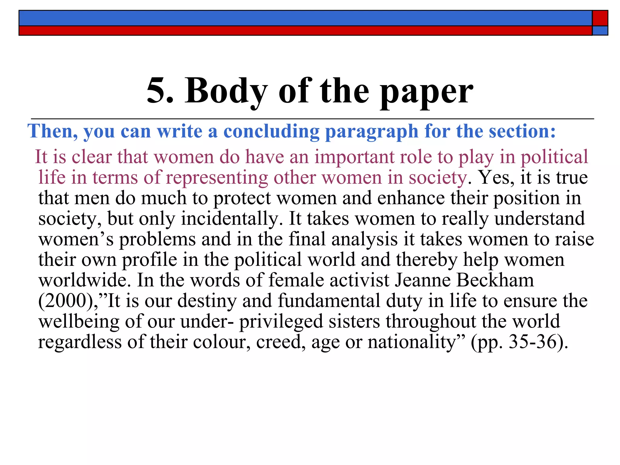 5. Body of the paper Then, you can write a concluding paragraph for the section: It is clear that women do have an important role to play in political life in terms of representing other women in society . Yes, it is true that men do much to protect women and enhance their position in society, but only incidentally. It takes women to really understand women’s problems and in the final analysis it takes women to raise their own profile in the political world and thereby help women worldwide. In the words of female activist Jeanne Beckham (2000),”It is our destiny and fundamental duty in life to ensure the wellbeing of our under- privileged sisters throughout the world regardless of their colour, creed, age or nationality” (pp. 35-36). 