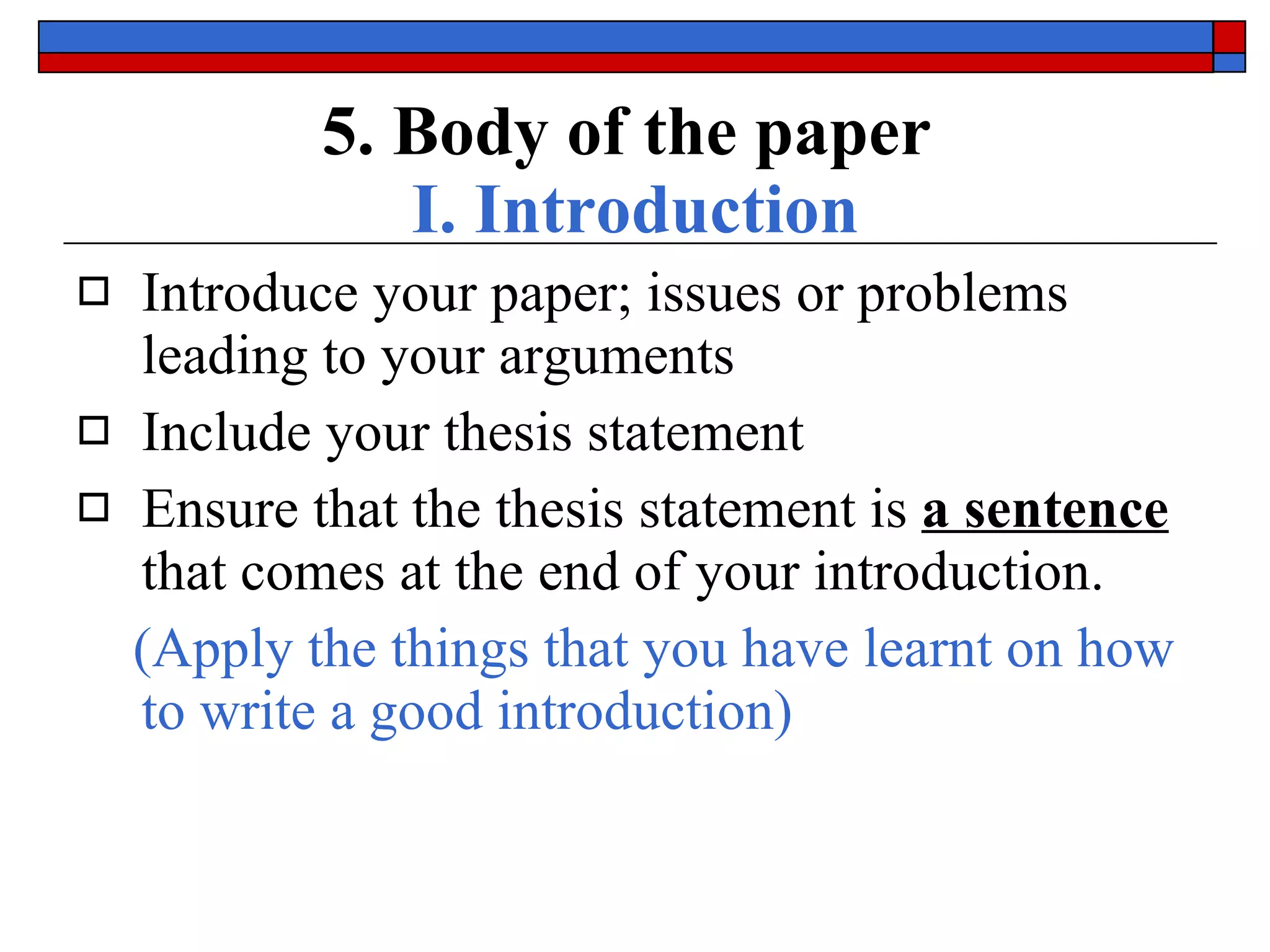 5. Body of the paper   I. Introduction Introduce your paper;  issues or problems  leading to your arguments Include your  thesis statement Ensure that the thesis statement is  a sentence  that comes  at the end  of your introduction. (Apply the things that you have learnt on how to write a good introduction) 