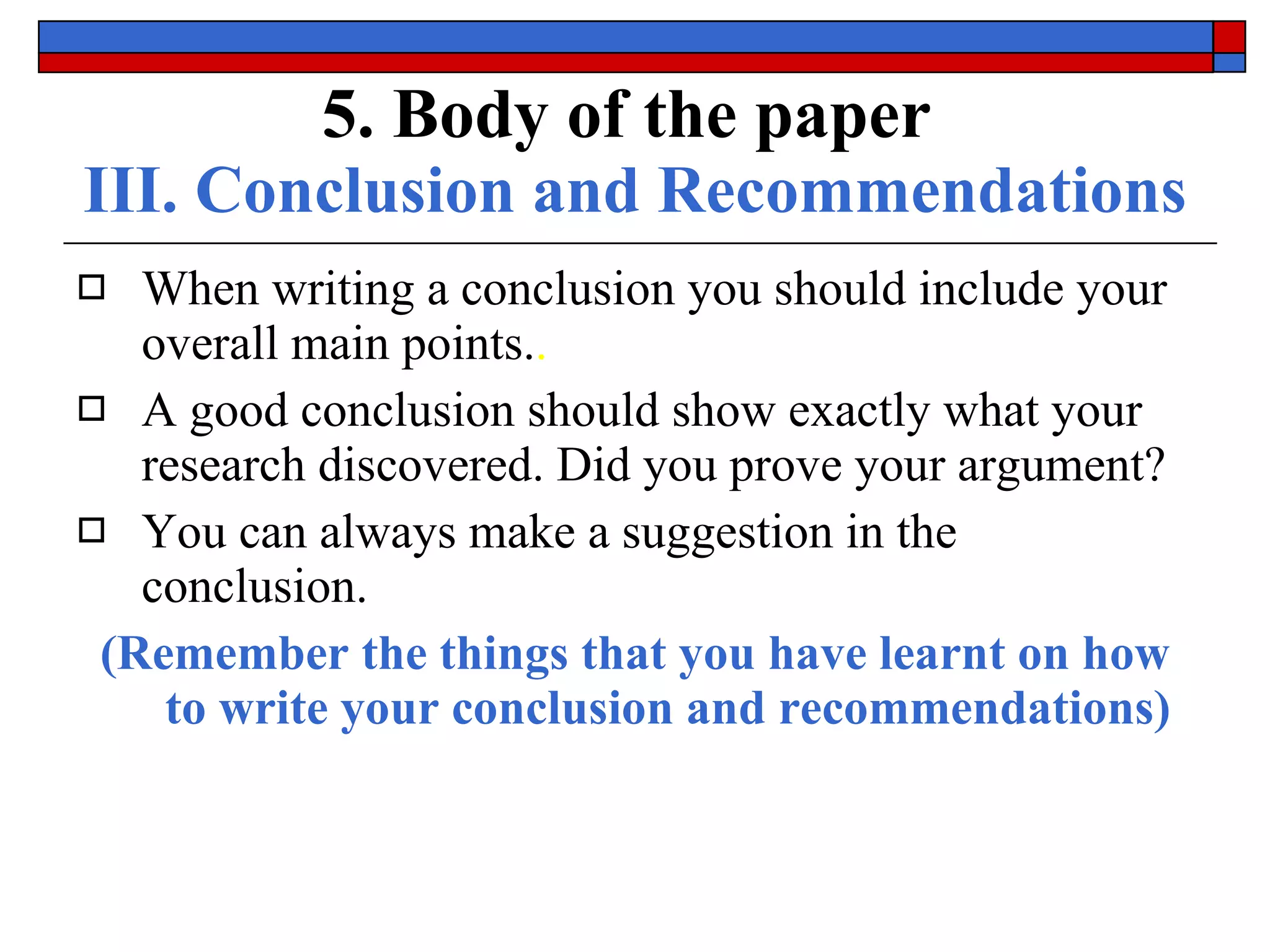 5. Body of the paper   III. Conclusion and Recommendations When writing a conclusion you should include your  overall main points. . A good conclusion should show exactly what your research  discovered . Did you prove your argument? You can always make a  suggestion  in the conclusion. (Remember the things that you have learnt on how to write your conclusion and recommendations) 