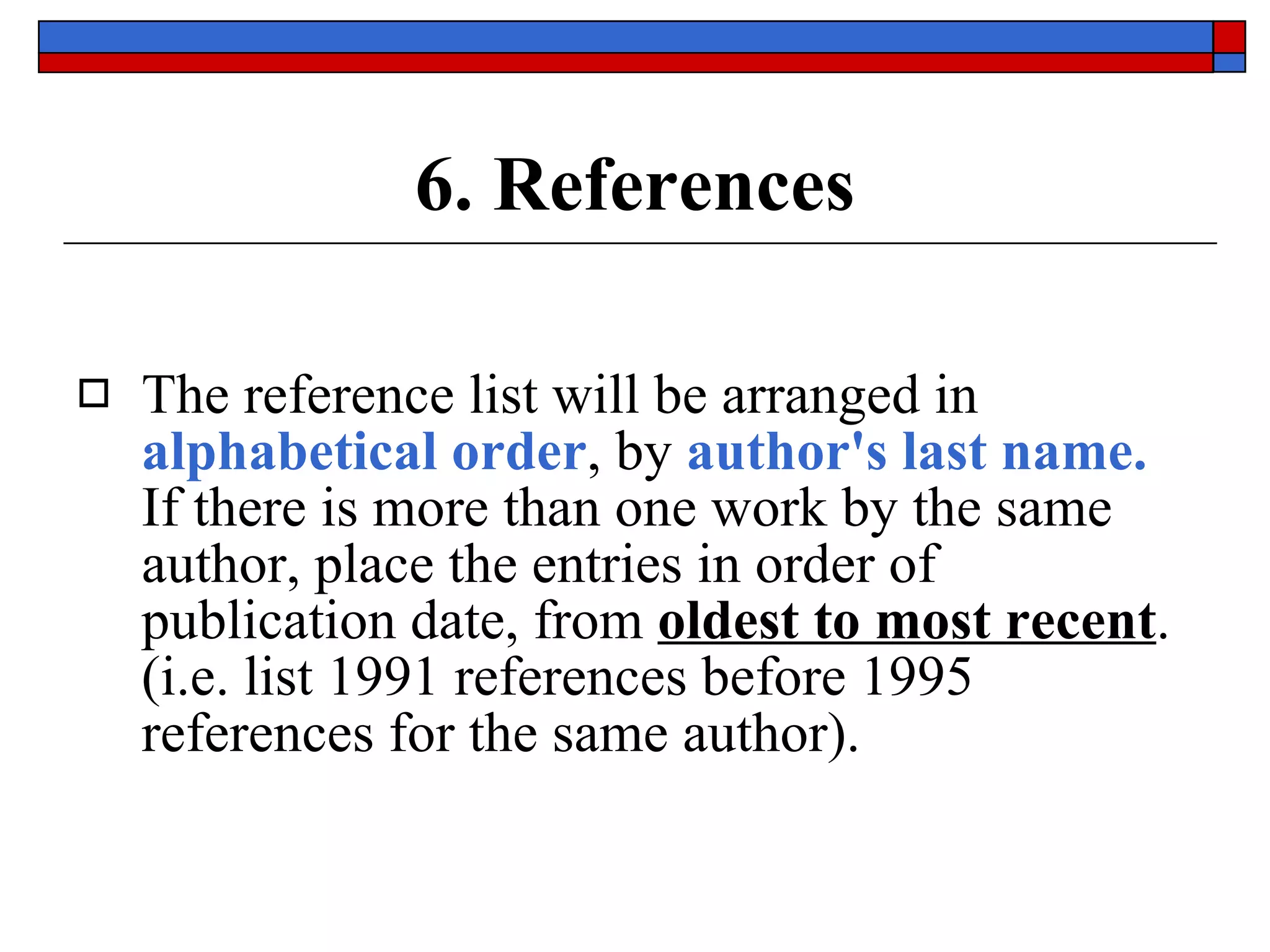 6. References The reference list will be arranged in  alphabetical order , by  author's last name.   If there is more than one work by the same author, place the entries in order of publication date, from  oldest to most recent .  (i.e. list 1991 references before 1995 references for the same author). 