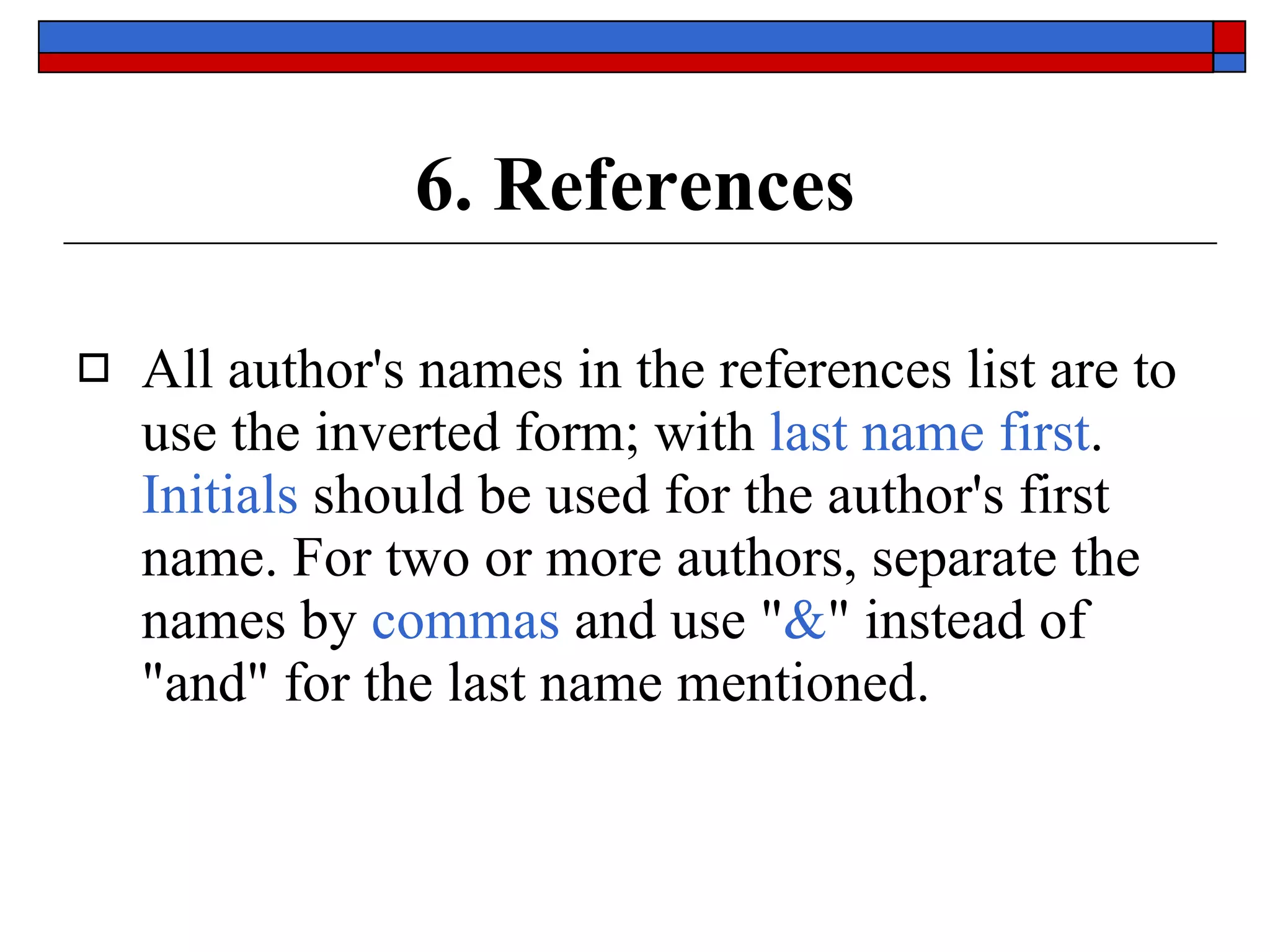 6. References All author's names in the references list are to use the inverted form; with  last name first .  Initials  should be used for the author's first name. For two or more authors, separate the names by  commas  and use &quot; & &quot; instead of &quot;and&quot; for the last name mentioned. 