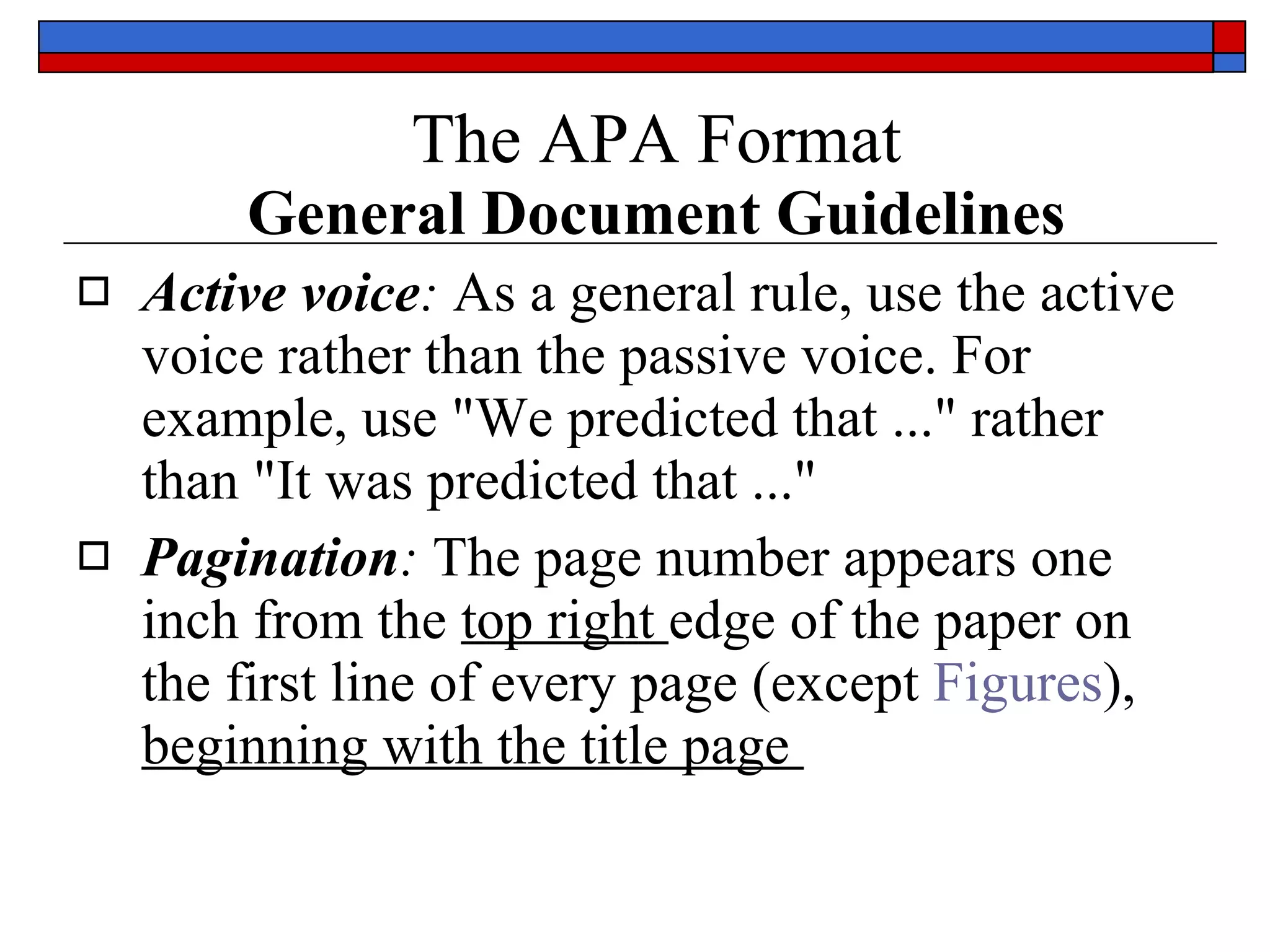 The APA Format   General Document Guidelines Active voice :  As a general rule,  use the active voice rather than the passive voice . For example, use &quot; We predicted that  ...&quot; rather than &quot;It was predicted that ...&quot;  Pagination :  The page number appears  one inch from the  top right  edge  of the paper on the first line of every page (except  Figures ),  beginning with the title page  