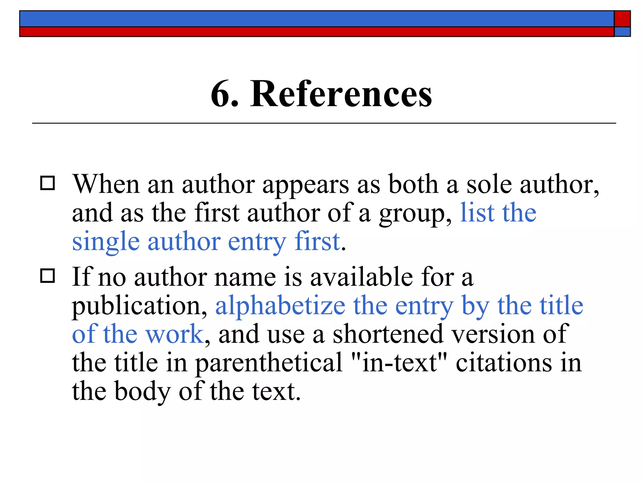 6. References When an author appears as both a sole author, and as the first author of a group,  list the single author entry first . If no author name is available for a publication,  alphabetize the entry by the title of the work , and use a shortened version of the title in parenthetical &quot;in-text&quot; citations in the body of the text. 